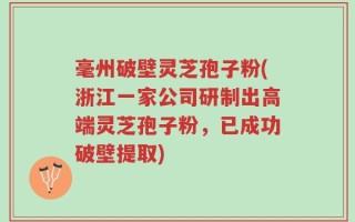 毫州破壁灵芝孢子粉(浙江一家公司研制出高端灵芝孢子粉，已成功破壁提取)