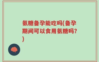氨糖备孕能吃吗(备孕期间可以食用氨糖吗？)