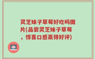 灵芝妹子草莓好吃吗图片(品尝灵芝妹子草莓，惊喜口感赢得好评)