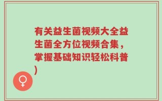 有关益生菌视频大全益生菌全方位视频合集，掌握基础知识轻松科普)