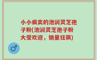 小小疯卖的池润灵芝孢子粉(池润灵芝孢子粉大受欢迎，销量狂飙)