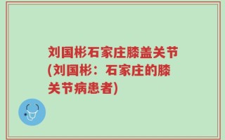 刘国彬石家庄膝盖关节(刘国彬：石家庄的膝关节病患者)