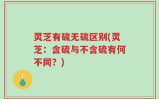 灵芝有硫无硫区别(灵芝：含硫与不含硫有何不同？)
