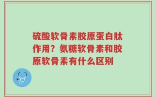 硫酸软骨素胶原蛋白肽作用？氨糖软骨素和胶原软骨素有什么区别