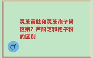 灵芝菌肽和灵芝孢子粉区别？芦阳芝和孢子粉的区别