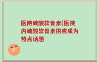 医院硫酸软骨素(医院内硫酸软骨素供应成为热点话题