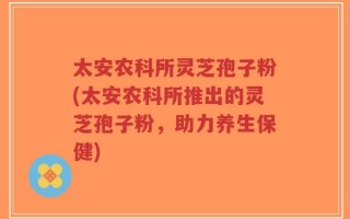 太安农科所灵芝孢子粉(太安农科所推出的灵芝孢子粉，助力养生保健)