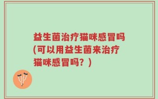 益生菌治疗猫咪感冒吗(可以用益生菌来治疗猫咪感冒吗？)