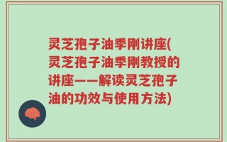 灵芝孢子油季刚讲座(灵芝孢子油季刚教授的讲座——解读灵芝孢子油的功效与使用方法)