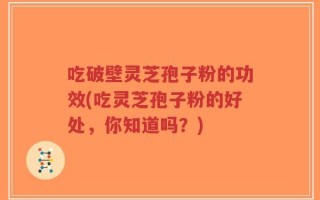 吃破壁灵芝孢子粉的功效(吃灵芝孢子粉的好处，你知道吗？)
