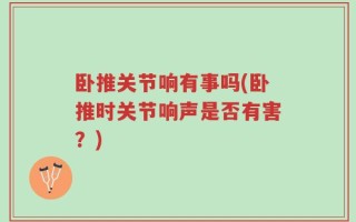 卧推关节响有事吗(卧推时关节响声是否有害？)