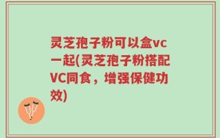 灵芝孢子粉可以盒vc一起(灵芝孢子粉搭配VC同食，增强保健功效)
