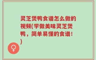 灵芝煲鸭食谱怎么做的视频(学做美味灵芝煲鸭，简单易懂的食谱！)