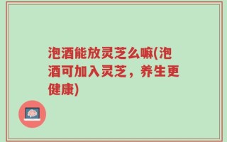 泡酒能放灵芝么嘛(泡酒可加入灵芝，养生更健康)