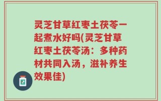 灵芝甘草红枣土茯苓一起煮水好吗(灵芝甘草红枣土茯苓汤：多种药材共同入汤，滋补养生效果佳)