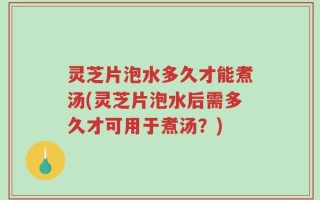灵芝片泡水多久才能煮汤(灵芝片泡水后需多久才可用于煮汤？)