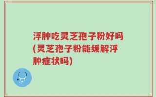 浮肿吃灵芝孢子粉好吗(灵芝孢子粉能缓解浮肿症状吗)
