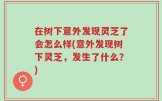 在树下意外发现灵芝了会怎么样(意外发现树下灵芝，发生了什么？)