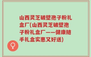 山西灵芝破壁孢子粉礼盒厂(山西灵芝破壁孢子粉礼盒厂——健康随手礼盒实惠又好送)