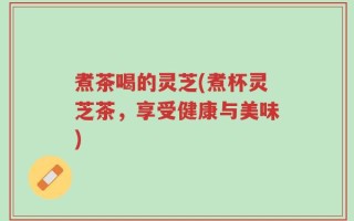 煮茶喝的灵芝(煮杯灵芝茶，享受健康与美味)