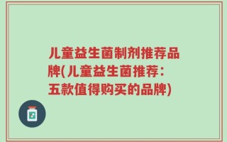 儿童益生菌制剂推荐品牌(儿童益生菌推荐：五款值得购买的品牌)
