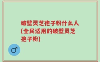 破壁灵芝孢子粉什么人(全民适用的破壁灵芝孢子粉)