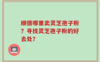 顺德哪里卖灵芝孢子粉？寻找灵芝孢子粉的好去处？