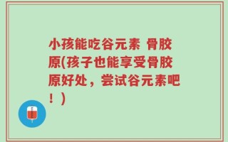 小孩能吃谷元素 骨胶原(孩子也能享受骨胶原好处，尝试谷元素吧！)