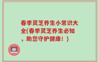 春季灵芝养生小常识大全(春季灵芝养生必知，助您守护健康！)