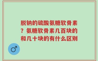 脱钠的硫酸氨糖软骨素？氨糖软骨素几百块的和几十块的有什么区别