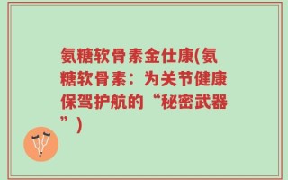 氨糖软骨素金仕康(氨糖软骨素：为关节健康保驾护航的“秘密武器”)
