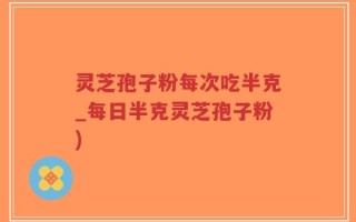 灵芝孢子粉每次吃半克_每日半克灵芝孢子粉)