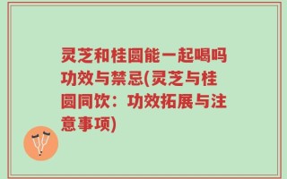 灵芝和桂圆能一起喝吗功效与禁忌(灵芝与桂圆同饮：功效拓展与注意事项)
