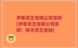 伊春灵芝有限公司官网(伊春灵芝有限公司官网：探寻灵芝奥秘)