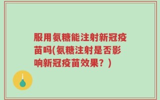 服用氨糖能注射新冠疫苗吗(氨糖注射是否影响新冠疫苗效果？)