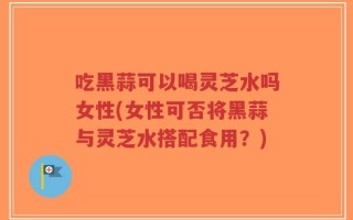 吃黑蒜可以喝灵芝水吗女性(女性可否将黑蒜与灵芝水搭配食用？)