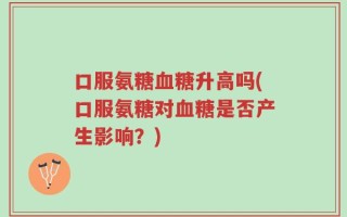 口服氨糖血糖升高吗(口服氨糖对血糖是否产生影响？)