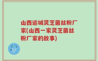 山西运城灵芝菌丝粉厂家(山西一家灵芝菌丝粉厂家的故事)