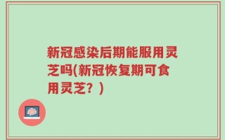 新冠感染后期能服用灵芝吗(新冠恢复期可食用灵芝？)