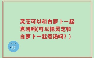 灵芝可以和白萝卜一起煮汤吗(可以把灵芝和白萝卜一起煮汤吗？)