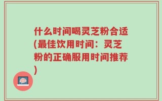 什么时间喝灵芝粉合适(最佳饮用时间：灵芝粉的正确服用时间推荐)