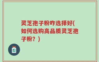 灵芝孢子粉咋选择好(如何选购高品质灵芝孢子粉？)