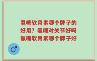 氨糖软骨素哪个牌子的好用？氨糖对关节好吗氨糖软骨素哪个牌子好