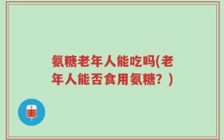 氨糖老年人能吃吗(老年人能否食用氨糖？)