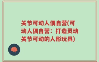 关节可动人偶自营(可动人偶自营：打造灵动关节可动的人形玩具)
