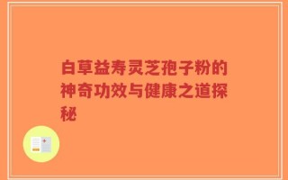 白草益寿灵芝孢子粉的神奇功效与健康之道探秘