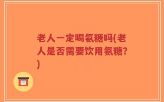 老人一定喝氨糖吗(老人是否需要饮用氨糖？)