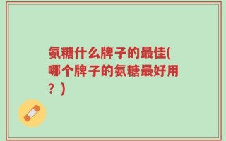 氨糖什么牌子的最佳(哪个牌子的氨糖最好用？)