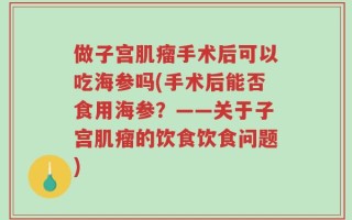 做子宫肌瘤手术后可以吃海参吗(手术后能否食用海参？——关于子宫肌瘤的饮食饮食问题)