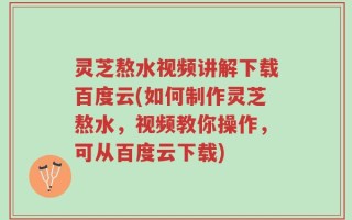 灵芝熬水视频讲解下载百度云(如何制作灵芝熬水，视频教你操作，可从百度云下载)
